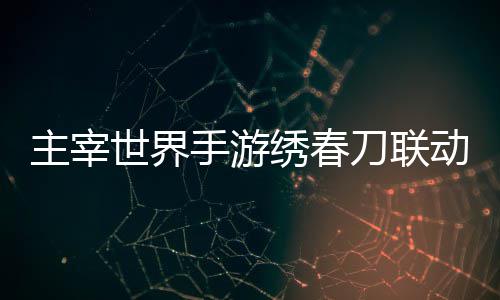 绣春细攻刀联动活动详略世界手游主宰